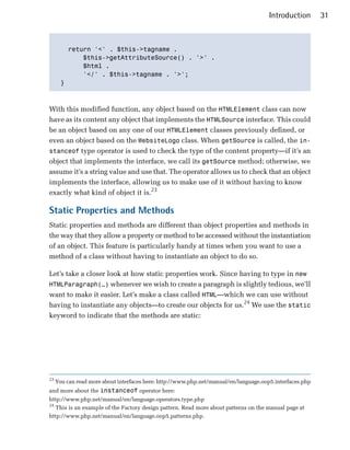 Introduction       31



         return '<' . $this->tagname . 

             $this->getAttributeSource() . '>' .

             $html . 

             '</' . $this->tagname . '>';

       }




With this modified function, any object based on the HTMLElement class can now
have as its content any object that implements the HTMLSource interface. This could
be an object based on any one of our HTMLElement classes previously defined, or
even an object based on the WebsiteLogo class. When getSource is called, the in­
stanceof type operator is used to check the type of the content property—if it’s an
object that implements the interface, we call its getSource method; otherwise, we
assume it’s a string value and use that. The operator allows us to check that an object
implements the interface, allowing us to make use of it without having to know
exactly what kind of object it is.23

Static Properties and Methods
Static properties and methods are different than object properties and methods in
the way that they allow a property or method to be accessed without the instantiation
of an object. This feature is particularly handy at times when you want to use a
method of a class without having to instantiate an object to do so.

Let’s take a closer look at how static properties work. Since having to type in new
HTMLParagraph(…) whenever we wish to create a paragraph is slightly tedious, we’ll
want to make it easier. Let’s make a class called HTML—which we can use without
having to instantiate any objects—to create our objects for us.24 We use the static
keyword to indicate that the methods are static:




23
     You can read more about interfaces here: http://www.php.net/manual/en/language.oop5.interfaces.php
and more about the instanceof operator here:
http://www.php.net/manual/en/language.operators.type.php
24
   This is an example of the Factory design pattern. Read more about patterns on the manual page at
http://www.php.net/manual/en/language.oop5.patterns.php.
 