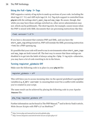 36   The PHP Anthology

     Using the Full <?php ?> Tags
     PHP supports a variety of tag styles to mark up sections of your code, including the
     short tags (<? ?>), and ASP-style tags (<% %>). Tag style support is controlled from
     php.ini with the settings short_open_tag and asp_tags. Be aware, though, that
     while you may have these settings switched on, other server administrators may
     not, which can be problematic. The short tag style, for example, causes issues when
     the PHP is mixed with XML documents that use processing instructions like this:

      <?xml version="1.0"?>



     If you have a document that contains PHP and XML, and you have the
     short_open_tag setting turned on, PHP will mistake the XML processing instruction
     <?xml for a PHP opening tag.

     It’s possible that your code will need to run in environments where short_open_tags
     and asp_tags are both turned off. The best way to ensure that these settings are
     disabled is to get into the habit of always using the <?php ?> tag style—otherwise,
     you may have a lot of code rewriting to do in the future.

     Turning register_globals Off
     Make sure the following code is in place in your php.ini file:

      register_globals = off



     This will force you to access incoming data via the special predefined superglobal
     variables (e.g. $_GET['username']), ensuring there won’t be a conflict with variables
     you’ve created in your script.

     The same result can be achieved by placing the following code in your Apache
     .htaccess file:


      php_flag register_globals off



     Further information can be found in The PHP Manual,26 and in Kevin Yank’s article,
     Write Secure Scripts with PHP 4.2! on SitePoint.27


     26
          http://www.php.net/manual/en/security.globals.php
     27
          http://www.sitepoint.com/article/write-secure-scripts-php-4-2/
 