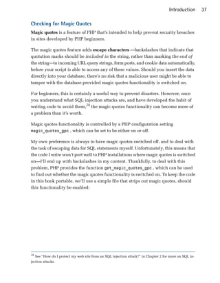 Introduction       37

Checking for Magic Quotes
Magic quotes is a feature of PHP that’s intended to help prevent security breaches
in sites developed by PHP beginners.

The magic quotes feature adds escape characters —backslashes that indicate that
quotation marks should be included in the string, rather than marking the end of
the string—to incoming URL query strings, form posts, and cookie data automatically,
before your script is able to access any of these values. Should you insert the data
directly into your database, there’s no risk that a malicious user might be able to
tamper with the database provided magic quotes functionality is switched on.

For beginners, this is certainly a useful way to prevent disasters. However, once
you understand what SQL injection attacks are, and have developed the habit of
writing code to avoid them,28 the magic quotes functionality can become more of
a problem than it’s worth.

Magic quotes functionality is controlled by a PHP configuration setting
magic_quotes_gpc , which can be set to be either on or off.

My own preference is always to have magic quotes switched off, and to deal with
the task of escaping data for SQL statements myself. Unfortunately, this means that
the code I write won’t port well to PHP installations where magic quotes is switched
on—I’ll end up with backslashes in my content. Thankfully, to deal with this
problem, PHP provides the function get_magic_quotes_gpc , which can be used
to find out whether the magic quotes functionality is switched on. To keep the code
in this book portable, we’ll use a simple file that strips out magic quotes, should
this functionality be enabled:




28
   See “How do I protect my web site from an SQL injection attack?” in Chapter 2 for more on SQL in­
jection attacks.
 
