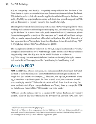 40   The PHP Anthology

     SQLite, PostgreSQL, and MySQL. PostgreSQL is arguably the best database of the
     three, in that it supports more of the features that are common to relational databases.
     SQLite is the perfect choice for smaller applications that still require database cap­
     ability. MySQL is a popular choice among web hosts that provide support for PHP,
     and for this reason is typically easier to find than PostgreSQL.

     This chapter covers all the common operations that PHP developers perform when
     working with databases: retrieving and modifying data, and searching and backing
     up the database. To achieve these tasks, we’ll use the built-in PDO extension, rather
     than database-specific extensions. The examples we’ll work with will use a single
     table, so no discussion is made of table relationships here. For a full discussion of
     that topic, see Kevin Yank’s Build Your Own Database Driven Website Using PHP
     & MySQL, 3rd Edition (SitePoint, Melbourne, 2006)1.

     The examples included here work with the MySQL sample database called “world,”
     though all the interactions we’ll work through can be undertaken with any database
     supported by PDO. The SQL file for the world database is available at
     http://dev.mysql.com/doc/#sampledb and the instructions explaining its use can
     be found at http://dev.mysql.com/doc/world-setup/en/world-setup.html.


     What is PDO?
     PDO, the PHP Data Objects extension, is a data-access abstraction layer. But what
     the heck is that? Basically, it’s a consistent interface for multiple databases. No
     longer will you have to use the mysql_* functions, the sqlite_* functions, or the
     pg_* functions, or write wrappers for them to work with your database. Instead,
     you can simply use the PDO interface to work with all three functions using the
     same methods. And, if you change databases, you’ll only have to change the DSN
     (or Data Source Name) of the PDO to make your code work.2

     PDO uses specific database drivers to interact with various databases, so you can’t
     use PDO by itself. You’ll need to enable the drivers you’ll use with PDO, so be sure




     1
       http://www.sitepoint.com/books/phpmysql1/

     2
       That’s all you’ll have to do so long as you write your SQL in a way that’s not database specific. If you

     try to stick to the ANSI 92 standard [http://www.contrib.andrew.cmu.edu/~shadow/sql/sql1992.txt],

     you should generally be okay—most databases support that syntax.

 