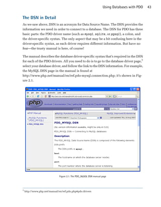 Using Databases with PDO   43

The DSN in Detail
As we saw above, DSN is an acronym for Data Source Name. The DSN provides the
information we need in order to connect to a database. The DSN for PDO has three
basic parts: the PDO driver name (such as mysql, sqlite, or pgsql), a colon, and
the driver-specific syntax. The only aspect that may be a bit confusing here is the
driver-specific syntax, as each driver requires different information. But have no
fear—the trusty manual is here, of course!

The manual describes the database driver-specific syntax that’s required in the DSN
for each of the PDO drivers. All you need to do is to go to the database driver page,5
select your database driver, and follow the link to the DSN information. For example,
the MySQL DSN page in the manual is found at
http://www.php.net/manual/en/ref.pdo-mysql.connection.php; it’s shown in Fig­
ure 2.1.




                               Figure 2.1. The PDO_MySQL DSN manual page




5
    http://www.php.net/manual/en/ref.pdo.php#pdo.drivers
 