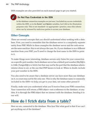 44   The PHP Anthology

     DSN examples are also provided on each manual page to get you started.


            Do Not Pass Credentials in the DSN
           In the database connection examples we just saw, I included my access credentials
           within the DSN, or in the $user and $pass variables, but I did so for illustration
           purposes only. This is not standard—or appropriate—practice, since this inform­
           ation can by misused by malicious parties to access your database.


     Other Concepts
     There are several concepts that you should understand when working with a data­
     base. First, you need to remember that the database server is a completely separate
     entity from PHP. While in these examples the database server and the web server
     are the same machine, this is not always the case. So, if your database is on a different
     machine from your PHP, you’ll need to change the host name in the DSN to point
     to it.

     To make things more interesting, database servers only listen for your connection
     on a specific port number. Each database server has a default port number (MySQL’s
     is 3306, PostgreSQL’s is 5432), but that may not be the port that the database admin­
     istrator chose to set, or the one that PHP knows to look at. When in doubt, include
     your port number in the DSN.

     You also need to be aware that a database server can have more than one database
     on it, so yours may not be the only one. This is why the database name is commonly
     included in the DSN—to help you get to your data, not some other person’s!

     Finally, make sure you understand what you’ll receive from your PDO connection.
     Your connection will return a PDO object—not a reference to the database, or any
     data. It is through the PDO object that we interact with the database, bending it to
     our will.


     How do I fetch data from a table?
     Here we are, connected to the database. Woo hoo! But what good is that if we can’t
     get anything out of the database?
 