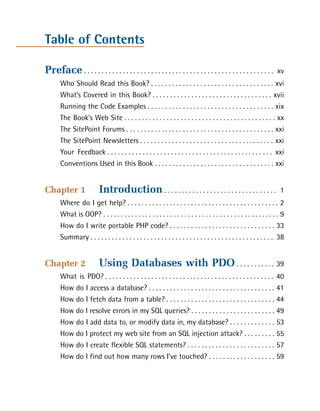 Table of Contents

Preface . . . . . . . . . . . . . . . . . . . . . . . . . . . . . . . . . . . . . . . . . . . . . . . . . . . . . .   xv

       Who Should Read this Book? . . . . . . . . . . . . . . . . . . . . . . . . . . . . . . . . . . . xvi

       What’s Covered in this Book? . . . . . . . . . . . . . . . . . . . . . . . . . . . . . . . . . . xvii

       Running the Code Examples . . . . . . . . . . . . . . . . . . . . . . . . . . . . . . . . . . . . xix

       The Book’s Web Site . . . . . . . . . . . . . . . . . . . . . . . . . . . . . . . . . . . . . . . . . . . xx

       The SitePoint Forums . . . . . . . . . . . . . . . . . . . . . . . . . . . . . . . . . . . . . . . . . . xxi

       The SitePoint Newsletters . . . . . . . . . . . . . . . . . . . . . . . . . . . . . . . . . . . . . . xxi

       Your Feedback . . . . . . . . . . . . . . . . . . . . . . . . . . . . . . . . . . . . . . . . . . . . . . . xxi

       Conventions Used in this Book . . . . . . . . . . . . . . . . . . . . . . . . . . . . . . . . . . xxi



Chapter 1                  Introduction . . . . . . . . . . . . . . . . . . . . . . . . . . . . . . . .                1

       Where do I get help? . . . . . . . . . . . . . . . . . . . . . . . . . . . . . . . . . . . . . . . . . . . 2

       What is OOP? . . . . . . . . . . . . . . . . . . . . . . . . . . . . . . . . . . . . . . . . . . . . . . . . . . 9

       How do I write portable PHP code? . . . . . . . . . . . . . . . . . . . . . . . . . . . . . . 33

       Summary . . . . . . . . . . . . . . . . . . . . . . . . . . . . . . . . . . . . . . . . . . . . . . . . . . . . 38



Chapter 2                  Using Databases with PDO . . . . . . . . . . . 39

       What is PDO? . . . . . . . . . . . . . . . . . . . . . . . . . . . . . . . . . . . . . . . . . . . . . . . . 40

       How do I access a database? . . . . . . . . . . . . . . . . . . . . . . . . . . . . . . . . . . . . 41

       How do I fetch data from a table? . . . . . . . . . . . . . . . . . . . . . . . . . . . . . . . 44

       How do I resolve errors in my SQL queries? . . . . . . . . . . . . . . . . . . . . . . . . 49

       How do I add data to, or modify data in, my database? . . . . . . . . . . . . . 53

       How do I protect my web site from an SQL injection attack? . . . . . . . . . 55

       How do I create flexible SQL statements? . . . . . . . . . . . . . . . . . . . . . . . . . 57

       How do I find out how many rows I’ve touched? . . . . . . . . . . . . . . . . . . . 59

 