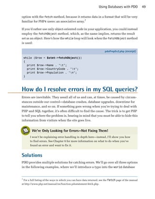Using Databases with PDO             49

option with the fetch method, because it returns data in a format that will be very
familiar for PHP4 users: an associative array.7

If you’d rather use only object-oriented code in your application, you could instead
employ the fetchObject method, which, as the name implies, returns the result
set as an object. Here’s how the while loop will look when the fetchObject method
is used:

                                                                           pdoPrepEx2.php (excerpt)

    while ($row = $stmt->fetchObject())
    {
      print $row->Name . "t";
      print $row->CountryCode . "t";
      print $row->Population . "n";
    }




How do I resolve errors in my SQL queries?
Errors are inevitable. They assail all of us and can, at times, be caused by circum­
stances outside our control—database crashes, database upgrades, downtime for
maintenance, and so on. If something goes wrong when you’re trying to deal with
PHP and SQL together, it’s often difficult to find the cause. The trick is to get PHP
to tell you where the problem is, bearing in mind that you must be able to hide this
information from visitors when the site goes live.


           We’re Only Looking for Errors—Not Fixing Them!
         I won’t be explaining error handling in depth here—instead, I’ll show you how
         to find errors. See Chapter 9 for more information on what to do when you’ve
         found an error and want to fix it.


Solutions
PDO provides multiple solutions for catching errors. We’ll go over all three options
in the following examples, where we’ll introduce a typo into the world database


7
    For a full listing of the ways in which you can have data returned, see the fetch page of the manual
at http://www.php.net/manual/en/function.pdostatement-fetch.php.
 