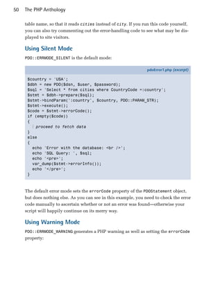 50   The PHP Anthology

     table name, so that it reads cities instead of city. If you run this code yourself,
     you can also try commenting out the error-handling code to see what may be dis­
     played to site visitors.

     Using Silent Mode
     PDO::ERRMODE_SILENT is the default mode:

                                                                  pdoError1.php (excerpt)

      $country = 'USA';
      $dbh = new PDO($dsn, $user, $password);
      $sql = 'Select * from cities where CountryCode =:country';
      $stmt = $dbh->prepare($sql);
      $stmt->bindParam(':country', $country, PDO::PARAM_STR);
      $stmt->execute();
      $code = $stmt->errorCode();
      if (empty($code))
      {
        ⋮ proceed to fetch data
      }
      else
      {
        echo 'Error with the database: <br />';
        echo 'SQL Query: ', $sql;
        echo '<pre>';
        var_dump($stmt->errorInfo());
        echo '</pre>';
      }



     The default error mode sets the errorCode property of the PDOStatement object,
     but does nothing else. As you can see in this example, you need to check the error
     code manually to ascertain whether or not an error was found—otherwise your
     script will happily continue on its merry way.

     Using Warning Mode
     PDO::ERRMODE_WARNING generates a PHP warning as well as setting the errorCode
     property:
 