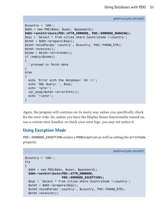 Using Databases with PDO        51

                                                             pdoError2.php (excerpt)

 $country = 'USA';
 $dbh = new PDO($dsn, $user, $password);
 $dbh->setAttribute(PDO::ATTR_ERRMODE, PDO::ERRMODE_WARNING);
 $sql = 'Select * from cities where CountryCode =:country';
 $stmt = $dbh->prepare($sql);
 $stmt->bindParam(':country', $country, PDO::PARAM_STR);
 $stmt->execute();
 $code = $stmt->errorCode();
 if (empty($code))
 {
   ⋮ proceed to fetch data
 }
 else
 {
   echo 'Error with the database: <br />';
   echo 'SQL Query: ', $sql;
   echo '<pre>';
   var_dump($stmt->errorInfo());
   echo '</pre>';
 }



Again, the program will continue on its merry way unless you specifically check
for the error code. So, unless you have the Display Errors functionality turned on,
use a custom error handler, or check your error logs, you may not notice it.

Using Exception Mode
PDO::ERRMODE_EXCEPTION creates a PDOException as well as setting the errorCode
property:

                                                             pdoError3.php (excerpt)

 $country = 'USA';
 try
 {
   $dbh = new PDO($dsn, $user, $password);
   $dbh->setAttribute(PDO::ATTR_ERRMODE,
                      PDO::ERRMODE_EXCEPTION);
   $sql = 'Select * from cities where CountryCode =:country';
   $stmt = $dbh->prepare($sql);
   $stmt->bindParam(':country', $country, PDO::PARAM_STR);
   $stmt->execute();
 