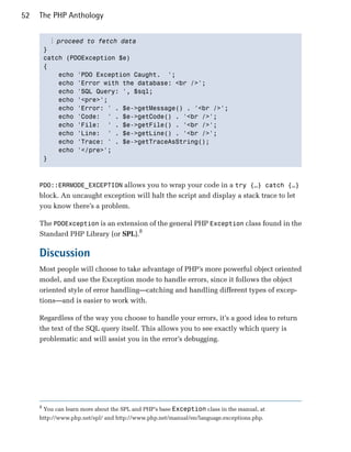 52   The PHP Anthology


           ⋮ proceed to fetch data
         }

         catch (PDOException $e)

         {

             echo 'PDO Exception Caught. ';

             echo 'Error with the database: <br />';

             echo 'SQL Query: ', $sql;

             echo '<pre>';

             echo 'Error: ' . $e->getMessage() . '<br />';

             echo 'Code: ' . $e->getCode() . '<br />';

             echo 'File: ' . $e->getFile() . '<br />';

             echo 'Line: ' . $e->getLine() . '<br />';

             echo 'Trace: ' . $e->getTraceAsString();

             echo '</pre>';

         }




     PDO::ERRMODE_EXCEPTION allows you to wrap your code in a try {…} catch {…}
     block. An uncaught exception will halt the script and display a stack trace to let
     you know there’s a problem.

     The PDOException is an extension of the general PHP Exception class found in the
     Standard PHP Library (or SPL).8

     Discussion
     Most people will choose to take advantage of PHP’s more powerful object oriented
     model, and use the Exception mode to handle errors, since it follows the object
     oriented style of error handling—catching and handling different types of excep­
     tions—and is easier to work with.

     Regardless of the way you choose to handle your errors, it’s a good idea to return
     the text of the SQL query itself. This allows you to see exactly which query is
     problematic and will assist you in the error’s debugging.




     8
         You can learn more about the SPL and PHP’s base Exception class in the manual, at
     http://www.php.net/spl/ and http://www.php.net/manual/en/language.exceptions.php.
 