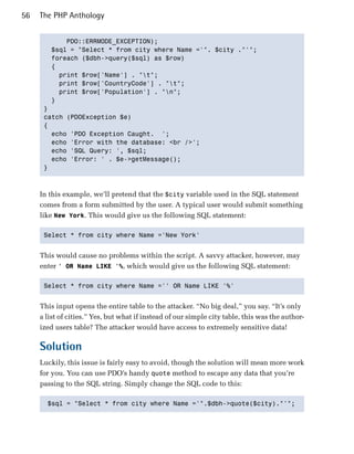 56   The PHP Anthology


            PDO::ERRMODE_EXCEPTION);

        $sql = "Select * from city where Name ='". $city ."'";

        foreach ($dbh->query($sql) as $row) 

        {

          print $row['Name'] . "t";

          print $row['CountryCode'] . "t";

          print $row['Population'] . "n";

        }

      } 

      catch (PDOException $e)

      {

        echo 'PDO Exception Caught. ';

        echo 'Error with the database: <br />';

        echo 'SQL Query: ', $sql;

        echo 'Error: ' . $e->getMessage();

      }




     In this example, we’ll pretend that the $city variable used in the SQL statement
     comes from a form submitted by the user. A typical user would submit something
     like New York. This would give us the following SQL statement:

      Select * from city where Name ='New York'



     This would cause no problems within the script. A savvy attacker, however, may
     enter ' OR Name LIKE '%, which would give us the following SQL statement:

      Select * from city where Name ='' OR Name LIKE '%'



     This input opens the entire table to the attacker. “No big deal,” you say. “It’s only
     a list of cities.” Yes, but what if instead of our simple city table, this was the author­
     ized users table? The attacker would have access to extremely sensitive data!

     Solution
     Luckily, this issue is fairly easy to avoid, though the solution will mean more work
     for you. You can use PDO’s handy quote method to escape any data that you’re
     passing to the SQL string. Simply change the SQL code to this:

       $sql = "Select * from city where Name ='".$dbh->quote($city)."'";

 