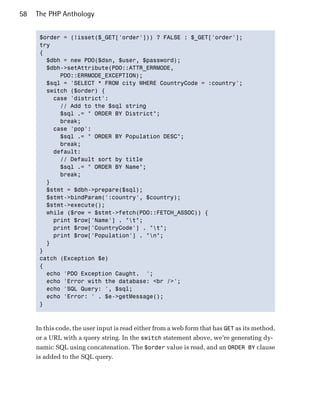 58   The PHP Anthology


      $order = (!isset($_GET['order'])) ? FALSE : $_GET['order'];

      try

      {

        $dbh = new PDO($dsn, $user, $password);

        $dbh->setAttribute(PDO::ATTR_ERRMODE, 

            PDO::ERRMODE_EXCEPTION);

        $sql = 'SELECT * FROM city WHERE CountryCode = :country';

        switch ($order) {

          case 'district':

            // Add to the $sql string

            $sql .= " ORDER BY District";

            break;

          case 'pop':

            $sql .= " ORDER BY Population DESC";

            break;

          default:

            // Default sort by title

            $sql .= " ORDER BY Name";

            break;

        }

        $stmt = $dbh->prepare($sql);

        $stmt->bindParam(':country', $country);

        $stmt->execute();

        while ($row = $stmt->fetch(PDO::FETCH_ASSOC)) {

          print $row['Name'] . "t";

          print $row['CountryCode'] . "t";

          print $row['Population'] . "n";

        }

      }

      catch (Exception $e)

      {

        echo 'PDO Exception Caught. ';

        echo 'Error with the database: <br />';

        echo 'SQL Query: ', $sql;

        echo 'Error: ' . $e->getMessage();

      }




     In this code, the user input is read either from a web form that has GET as its method,
     or a URL with a query string. In the switch statement above, we’re generating dy­
     namic SQL using concatenation. The $order value is read, and an ORDER BY clause
     is added to the SQL query.
 