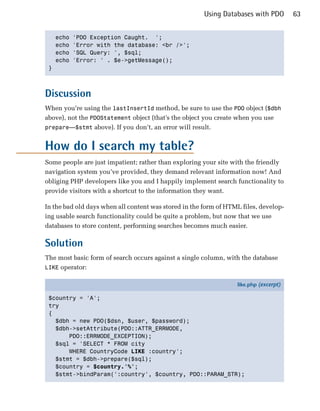 Using Databases with PDO        63


   echo   'PDO Exception Caught. ';

   echo   'Error with the database: <br />';

   echo   'SQL Query: ', $sql;

   echo   'Error: ' . $e->getMessage();

 }




Discussion
When you’re using the lastInsertId method, be sure to use the PDO object ($dbh
above), not the PDOStatement object (that’s the object you create when you use
prepare—$stmt above). If you don’t, an error will result.


How do I search my table?
Some people are just impatient; rather than exploring your site with the friendly
navigation system you’ve provided, they demand relevant information now! And
obliging PHP developers like you and I happily implement search functionality to
provide visitors with a shortcut to the information they want.

In the bad old days when all content was stored in the form of HTML files, develop­
ing usable search functionality could be quite a problem, but now that we use
databases to store content, performing searches becomes much easier.

Solution
The most basic form of search occurs against a single column, with the database
LIKE operator:

                                                                  like.php (excerpt)

 $country = 'A';
 try
 {
   $dbh = new PDO($dsn, $user, $password);
   $dbh->setAttribute(PDO::ATTR_ERRMODE,
       PDO::ERRMODE_EXCEPTION);
   $sql = 'SELECT * FROM city
       WHERE CountryCode LIKE :country';
   $stmt = $dbh->prepare($sql);
   $country = $country.'%';
   $stmt->bindParam(':country', $country, PDO::PARAM_STR);
 