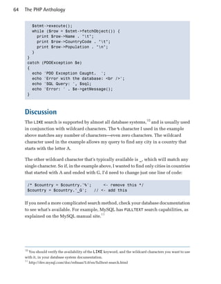 64   The PHP Anthology


        $stmt->execute();

        while ($row = $stmt->fetchObject()) {

          print $row->Name . "t";

          print $row->CountryCode . "t";

          print $row->Population . "n";

        }

      }

      catch (PDOException $e)

      {

        echo 'PDO Exception Caught. ';

        echo 'Error with the database: <br />';

        echo 'SQL Query: ', $sql;

        echo 'Error: ' . $e->getMessage();

      }




     Discussion
     The LIKE search is supported by almost all database systems,10 and is usually used
     in conjunction with wildcard characters. The % character I used in the example
     above matches any number of characters—even zero characters. The wildcard
     character used in the example allows my query to find any city in a country that
     starts with the letter A.

     The other wildcard character that’s typically available is _, which will match any
     single character. So if, in the example above, I wanted to find only cities in countries
     that started with A and ended with G, I’d need to change just one line of code:

      /* $country = $country.'%';     <- remove this */

      $country = $country.'_G';   // <- add this



     If you need a more complicated search method, check your database documentation
     to see what’s available. For example, MySQL has FULLTEXT search capabilities, as
     explained on the MySQL manual site.11




     10
          You should verify the availability of the LIKE keyword, and the wildcard characters you want to use
     with it, in your database system documentation.
     11
          http://dev.mysql.com/doc/refman/5.0/en/fulltext-search.html
 