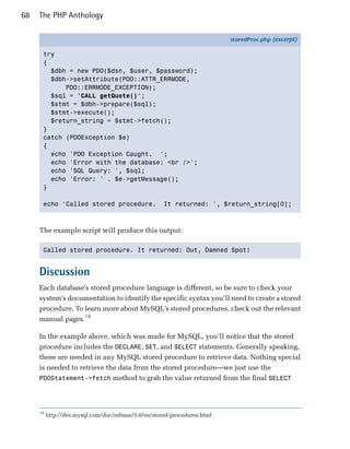 68   The PHP Anthology

                                                                          storedProc.php (excerpt)

      try
      {
        $dbh = new PDO($dsn, $user, $password);
        $dbh->setAttribute(PDO::ATTR_ERRMODE,
            PDO::ERRMODE_EXCEPTION);
        $sql = 'CALL getQuote()';
        $stmt = $dbh->prepare($sql);
        $stmt->execute();
        $return_string = $stmt->fetch();
      }
      catch (PDOException $e)
      {
        echo 'PDO Exception Caught. ';
        echo 'Error with the database: <br />';
        echo 'SQL Query: ', $sql;
        echo 'Error: ' . $e->getMessage();
      }

      echo 'Called stored procedure.                 It returned: ', $return_string[0];



     The example script will produce this output:

      Called stored procedure. It returned: Out, Damned Spot!



     Discussion
     Each database’s stored procedure language is different, so be sure to check your
     system’s documentation to identify the specific syntax you’ll need to create a stored
     procedure. To learn more about MySQL’s stored procedures, check out the relevant
     manual pages.16

     In the example above, which was made for MySQL, you’ll notice that the stored
     procedure includes the DECLARE, SET, and SELECT statements. Generally speaking,
     these are needed in any MySQL stored procedure to retrieve data. Nothing special
     is needed to retrieve the data from the stored procedure—we just use the
     PDOStatement->fetch method to grab the value returned from the final SELECT




     16
          http://dev.mysql.com/doc/refman/5.0/en/stored-procedures.html
 