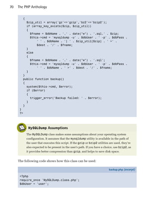 70   The PHP Anthology


        {

          $zip_util = array('gz'=>'gzip','bz2'=>'bzip2');

          if (array_key_exists($zip, $zip_util))

          {

            $fname = $dbName . '.' . date("w") . '.sql.' . $zip; 

            $this->cmd = 'mysqldump -u' . $dbUser . ' -p' . $dbPass .

                ' ' . $dbName . '| ' . $zip_util[$zip] . ' >' .

                $dest . '/' . $fname;

          }

          else

          {

            $fname = $dbName . '.' . date("w") . '.sql'; 

            $this->cmd = 'mysqldump -u' . $dbUser . ' -p' . $dbPass .

                ' ' . $dbName . ' >' . $dest . '/' . $fname;

          }

        }

        public function backup()

        {

          system($this->cmd, $error);

          if ($error)

          {

            trigger_error('Backup failed: ' . $error);

          }

        }

      }

      ?>





           MySQLDump Assumptions
          The MySQLDump class makes some assumptions about your operating system
          configuration. It assumes that the mysqldump utility is available in the path of
          the user that executes this script. If the gzip or bzip2 utilities are used, they’re
          also expected to be present in the user’s path. If you have a choice, use bzip2, as
          it provides better compression than gzip, and helps to save disk space.


     The following code shows how this class can be used:

                                                                            backup.php (excerpt)

      <?php
      require_once 'MySQLDump.class.php';
      $dbUser = 'user';
 