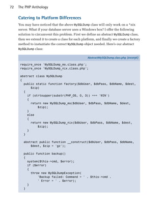 72   The PHP Anthology

     Catering to Platform Differences
     You may have noticed that the above MySQLDump class will only work on a *nix
     server. What if your database server uses a Windows box? I offer the following
     solution to circumvent this problem. First we define an abstract MySQLDump class,
     then we extend it to create a class for each platform, and finally we create a factory
     method to instantiate the correct MySQLDump object needed. Here’s our abstract
     MySQLDump class:

                                                     AbstractMySQLDump.class.php (excerpt)

      require_once 'MySQLDump_ms.class.php';
      require_once 'MySQLDump_nix.class.php';

      abstract class MySQLDump
      {
        public static function factory($dbUser, $dbPass, $dbName, $dest,
            $zip)
        {
          if (strtoupper(substr(PHP_OS, 0, 3)) === 'WIN')
          {
            return new MySQLDump_ms($dbUser, $dbPass, $dbName, $dest,
                $zip);
          }
          else
          {
            return new MySQLDump_nix($dbUser, $dbPass, $dbName, $dest,
                $zip);
          }
        }

        abstract public function __construct($dbUser, $dbPass, $dbName,
            $dest, $zip = 'gz');

        public function backup()
        {
          system($this->cmd, $error);
          if ($error)
          {
            throw new MySQLDumpException(
                'Backup failed: Command = ' . $this->cmd .
                ' Error = ' . $error);
          }
        }
 