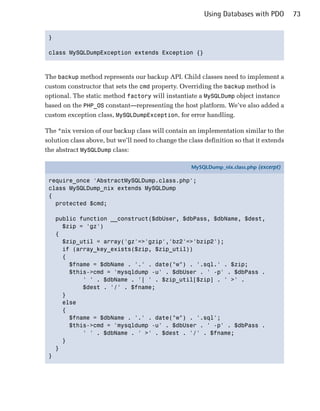 Using Databases with PDO        73


 }


 class MySQLDumpException extends Exception {}




The backup method represents our backup API. Child classes need to implement a
custom constructor that sets the cmd property. Overriding the backup method is
optional. The static method factory will instantiate a MySQLDump object instance
based on the PHP_OS constant—representing the host platform. We’ve also added a
custom exception class, MySQLDumpException, for error handling.

The *nix version of our backup class will contain an implementation similar to the
solution class above, but we’ll need to change the class definition so that it extends
the abstract MySQLDump class:

                                                    MySQLDump_nix.class.php (excerpt)

 require_once 'AbstractMySQLDump.class.php';
 class MySQLDump_nix extends MySQLDump
 {
   protected $cmd;

     public function __construct($dbUser, $dbPass, $dbName, $dest,
       $zip = 'gz')
     {
       $zip_util = array('gz'=>'gzip','bz2'=>'bzip2');
       if (array_key_exists($zip, $zip_util))
       {
         $fname = $dbName . '.' . date("w") . '.sql.' . $zip;
         $this->cmd = 'mysqldump -u' . $dbUser . ' -p' . $dbPass .
             ' ' . $dbName . '| ' . $zip_util[$zip] . ' >' .
             $dest . '/' . $fname;
       }
       else
       {
         $fname = $dbName . '.' . date("w") . '.sql';
         $this->cmd = 'mysqldump -u' . $dbUser . ' -p' . $dbPass .
             ' ' . $dbName . ' >' . $dest . '/' . $fname;
       }
     }
 }
 
