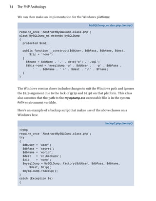 74   The PHP Anthology

     We can then make an implementation for the Windows platform:

                                                       MySQLDump_ms.class.php (excerpt)

      require_once 'AbstractMySQLDump.class.php';
      class MySQLDump_ms extends MySQLDump
      {
        protected $cmd;

          public function __construct($dbUser, $dbPass, $dbName, $dest,
              $zip = 'none')
          {
            $fname = $dbName . '.' . date("w") . '.sql';
            $this->cmd = 'mysqldump -u' . $dbUser . ' -p' . $dbPass .
                ' ' . $dbName . ' >' . $dest . '' . $fname;
          }
      }



     The Windows version above includes changes to suit the Windows path and ignores
     the $zip argument due to the lack of gzip and bzip2 on that platform. This class
     also assumes that the path to the mysqldump.exe executable file is in the system
     PATH environment variable.

     Here’s an example of a backup script that makes use of the above classes on a
     Windows box:

                                                                   backup2.php (excerpt)

      <?php
      require_once 'AbstractMySQLDump.class.php';
      try
      {
        $dbUser = 'user';
        $dbPass = 'secret';
        $dbName = 'world';
        $dest   = 'c:backups';
        $zip    = 'none';
        $mysqlDump = MySQLDump::factory($dbUser, $dbPass, $dbName,
            $dest, $zip);
        $mysqlDump->backup();
      }
      catch (Exception $e)
      {
 