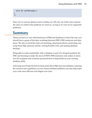 Using Databases with PDO        75


   echo $e->getMessage();

 }

 ?>




Since we’ve used an abstract class to define our API, the use of the class remains
the same no matter what platform it’s used on, as long as it’s one of our supported
platforms.


Summary
There you have it—our whirlwind tour of PDO and databases is done! By now, you
should have a grasp of the basic workings between PHP’s PDO extension and data­
bases. We also covered the topics of searching, stored procedures, protecting your
script from SQL injection attacks, writing flexible code, and making database
backups.

Being able to work comfortably with a database is part of a strong foundation for
PHP, and learning to make the most of PHP’s PDO extension only makes it easier.
Use the examples and solutions presented here to help build on your existing
database skills.

I also hope you’ll take the time to learn more about SQL and your database. Learning
the nuances and capabilities of your chosen database platform can only help make
your code more efficient and elegant over time.
 