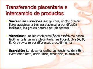 • Sustancias nutricionales: glucosa, ácidos grasos
libres atraviesa la barrera placentaria por difusión
facilitada, las grasas neutras por pinocitosis.
• Vitaminas: Las hidrosolubres (ácido ascórbico) pasan
fácilmente la barrera placentaria; las liposolubles (A, D,
E, K) atraviesan por diferentes procedimientos.
• Excreción: La placenta realiza las funciones del riñón,
excretando urea, ácido úrico, creatinina, bilirrubina
Transferencia placentaria e
intercambio de productos
 