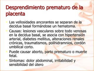 Desprendimiento prematuro de la
placenta
• Las vellosidades ancorantes se separan de la
decidua basal formándose un hematoma.
• Causas: lesiones vasculares sobre todo venosas
en la decidua basal, se asocia con hipertensión
arterial, diabetes mellitus, alteraciones renales
crónicas, traumatismos, polihidramnios, cordón
umbilical corto.
• Puede causar aborto, parto prematuro o muerte
fetal.
• Síntomas: dolor abdominal, irritabilidad y
sensibilidad del útero
 