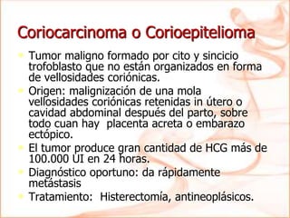 Coriocarcinoma o Corioepitelioma
• Tumor maligno formado por cito y sincicio
trofoblasto que no están organizados en forma
de vellosidades coriónicas.
• Origen: malignización de una mola
vellosidades coriónicas retenidas in útero o
cavidad abdominal después del parto, sobre
todo cuan hay placenta acreta o embarazo
ectópico.
• El tumor produce gran cantidad de HCG más de
100.000 UI en 24 horas.
• Diagnóstico oportuno: da rápidamente
metástasis
• Tratamiento: Histerectomía, antineoplásicos.
 