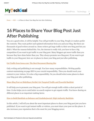 2/24/2017 16 Places to Share Your Blog Post Just After Publishing ­ MyTechGoal
http://mytechgoal.com/16­places­to­share­your­blog­post­just­publishing/ 1/8
Home → SEO → 16 Places to Share Your Blog Post Just After Publishing
WordPress Technology Bloggin
16 Places to Share Your Blog Post Just
After Publishing
You are a good writer, it will be helpful. You will get traffic to your blog. People or readers prefer
the contents. They want perfect and updated information from you and your blog. But there are
thousands of good writers around us. Some writers get huge traffic to their new blog post but you
didn’t. What the reasons behind this. Yes, the internet is really rich, you have to face a big
competition if you want to get traffic to your blog post. Many bloggers get more traffic than you
because they have done better than you. They always promote new blog post. If you want to get
traffic to your blog post, here are 16 places to share your blog post just after publishing.
Get Traffic from Issuu.com: The Best Document Sharing Site
Only writing and publishing is not enough. You have many responsibilities. Writing quality
content maintaining on page SEO is your crucial responsibility. Then you should reach your
content to your visitors. It is also a big responsibility. So you should select some places to share
your blog post after publishing.
Share Blog Post on SlideShare/Scribd: Get Targeted Traffic and Powerful Backlink
It will help you to promote your blog post. You will get enough traffic within a short period of
time. It also helps you to rank better on search engines to get organic traffic. You know sharing on
different places is an important ranking factor.
How to Build Backlink on Behance and Lindaikejisocial: High Authority Backlinks
In this article, I will tell you about the most important places to share your blog post just you have
published. If you want to get instant traffic or visitors, you must share your post on this places. It
also increases your reputation that is the must for your blogging career.
 