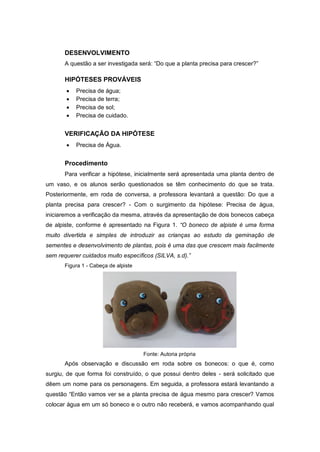 DESENVOLVIMENTO
A questão a ser investigada será: “Do que a planta precisa para crescer?”
HIPÓTESES PROVÁVEIS
 Precisa de água;
 Precisa de terra;
 Precisa de sol;
 Precisa de cuidado.
VERIFICAÇÃO DA HIPÓTESE
 Precisa de Água.
Procedimento
Para verificar a hipótese, inicialmente será apresentada uma planta dentro de
um vaso, e os alunos serão questionados se têm conhecimento do que se trata.
Posteriormente, em roda de conversa, a professora levantará a questão: Do que a
planta precisa para crescer? - Com o surgimento da hipótese: Precisa de água,
iniciaremos a verificação da mesma, através da apresentação de dois bonecos cabeça
de alpiste, conforme é apresentado na Figura 1. “O boneco de alpiste é uma forma
muito divertida e simples de introduzir as crianças ao estudo da geminação de
sementes e desenvolvimento de plantas, pois é uma das que crescem mais facilmente
sem requerer cuidados muito específicos (SILVA, s.d).”
Figura 1 - Cabeça de alpiste
Fonte: Autoria própria
Após observação e discussão em roda sobre os bonecos: o que é, como
surgiu, de que forma foi construído, o que possui dentro deles - será solicitado que
dêem um nome para os personagens. Em seguida, a professora estará levantando a
questão “Então vamos ver se a planta precisa de água mesmo para crescer? Vamos
colocar água em um só boneco e o outro não receberá, e vamos acompanhando qual
 