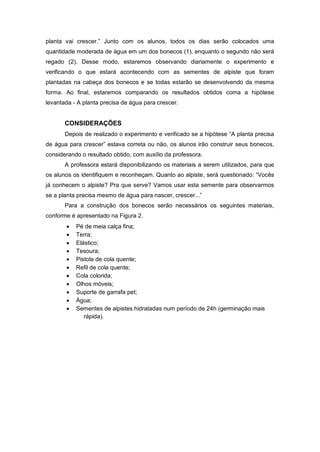 planta vai crescer.” Junto com os alunos, todos os dias serão colocados uma
quantidade moderada de água em um dos bonecos (1), enquanto o segundo não será
regado (2). Desse modo, estaremos observando diariamente o experimento e
verificando o que estará acontecendo com as sementes de alpiste que foram
plantadas na cabeça dos bonecos e se todas estarão se desenvolvendo da mesma
forma. Ao final, estaremos comparando os resultados obtidos coma a hipótese
levantada - A planta precisa de água para crescer.
CONSIDERAÇÕES
Depois de realizado o experimento e verificado se a hipótese “A planta precisa
de água para crescer” estava correta ou não, os alunos irão construir seus bonecos,
considerando o resultado obtido, com auxílio da professora.
A professora estará disponibilizando os materiais a serem utilizados, para que
os alunos os identifiquem e reconheçam. Quanto ao alpiste, será questionado: “Vocês
já conhecem o alpiste? Pra que serve? Vamos usar esta semente para observarmos
se a planta precisa mesmo de água para nascer, crescer...”
Para a construção dos bonecos serão necessários os seguintes materiais,
conforme é apresentado na Figura 2.
 Pé de meia calça fina;
 Terra;
 Elástico;
 Tesoura;
 Pistola de cola quente;
 Refil de cola quente;
 Cola colorida;
 Olhos móveis;
 Suporte de garrafa pet;
 Água;
 Sementes de alpistes hidratadas num período de 24h (germinação mais
rápida).
 