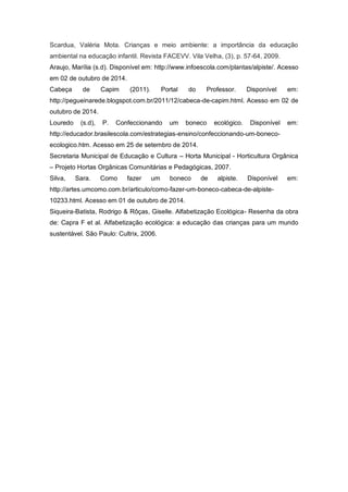 Scardua, Valéria Mota. Crianças e meio ambiente: a importância da educação
ambiental na educação infantil. Revista FACEVV. Vila Velha, (3), p. 57-64, 2009.
Araujo, Marília (s.d). Disponível em: http://www.infoescola.com/plantas/alpiste/. Acesso
em 02 de outubro de 2014.
Cabeça de Capim (2011). Portal do Professor. Disponível em:
http://pegueinarede.blogspot.com.br/2011/12/cabeca-de-capim.html. Acesso em 02 de
outubro de 2014.
Louredo (s.d), P. Confeccionando um boneco ecológico. Disponível em:
http://educador.brasilescola.com/estrategias-ensino/confeccionando-um-boneco-
ecologico.htm. Acesso em 25 de setembro de 2014.
Secretaria Municipal de Educação e Cultura – Horta Municipal - Horticultura Orgânica
– Projeto Hortas Orgânicas Comunitárias e Pedagógicas, 2007.
Silva, Sara. Como fazer um boneco de alpiste. Disponível em:
http://artes.umcomo.com.br/articulo/como-fazer-um-boneco-cabeca-de-alpiste-
10233.html. Acesso em 01 de outubro de 2014.
Siqueira-Batista, Rodrigo & Rôças, Giselle. Alfabetização Ecológica- Resenha da obra
de: Capra F et al. Alfabetização ecológica: a educação das crianças para um mundo
sustentável. São Paulo: Cultrix, 2006.
 