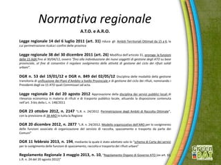 Normativa regionale
A.T.O. e A.R.O.
Legge regionale 14 del 6 luglio 2011 (art. 31) riduce gli Ambiti Territoriali Ottimali da 15 a 6, la
cui perimetrazione ricalca i confini delle province
Legge regionale 38 del 30 dicembre 2011 (art. 26) Modifica dell’articolo 31, proroga le funzioni
delle 15 AdA fino al 30/04/12, ovvero “fino alla individuazione dei nuovi soggetti di gestione degli ATO su base
provinciale, al fine di consentire il regolare svolgimento delle attività di gestione del ciclo dei rifiuti solidi
urbani”.
DGR n. 53 del 19/01/12 e DGR n. 849 del 02/05/12 Disciplina delle modalità della gestione
transitoria di unificazione dei Piani d’Ambito a livello Provinciale e di gestione del ciclo dei rifiuti, nominando i
Presidenti degli ex 15 ATO quali Commissari ad acta.
Legge regionale 24 del 20 agosto 2012 Approvazione della disciplina dei servizi pubblici locali di
rilevanza economica in materia di rifiuti e di trasporto pubblico locale, attuando la disposizione contenuta
nell’art. 3-bis della L. n. 148/2011
DGR 23 ottobre 2012, n. 2147 “L.R. n. 24/2012. Perimetrazione degli Ambiti di Raccolta Ottimale”,
con la previsione di 38 ARO in tutta la Regione
DGR 20 dicembre 2012, n. 2877 “L.R. n. 24/2012. Modello organizzativo dell’ARO per lo svolgimento
delle funzioni associate di organizzazione del servizio di raccolta, spazzamento e trasporto da parte dei
Comuni”
DGR 11 febbraio 2013, n. 194, mediante la quale è stato adottato solo lo “schema di Carta dei servizi
per lo svolgimento delle funzioni di spazzamento, raccolta e trasporto dei rifiuti urbani”
Regolamento Regionale 3 maggio 2013, n. 10, “Regolamento Organo di Governo ATO (ex art. 10,
L.R. n. 24 del 20 agosto 2012)”
 