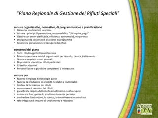 “Piano Regionale di Gestione dei Rifiuti Speciali”
misure organizzative, normative, di programmazione e pianificazione
• Garantire condizioni di sicurezza
• Attuare i principi di prevenzione, responsabilità, “chi inquina, paga”
• Gestire con criteri di efficacia, efficienza, economicità, trasparenza
• Disciplinare la conclusione di accordi di programma
• Favorire la prevenzione e il recupero dei rifiuti
contenuti del piano
• Tutti i rifiuti oggetto di pianificazione
• Misure operative e moduli organizzativi per raccolta, cernita, trattamento
• Norme e requisiti tecnici generali
• Disposizioni speciali per rifiuti particolari
• Criteri localizzativi
• Persone fisiche o giuridiche competenti o interessate
misure per
• favorire l’impiego di tecnologie pulite
• favorire la produzione di prodotti riciclabili e riutilizzabili
• limitare la formazione dei rifiuti
• promuovere il recupero dei rifiuti
• garantire la responsabilità nello smaltimento e nel recupero
• assicurare il recupero e lo smaltimento senza pericolo
• contrastare l’abbandono, lo scarico, lo smaltimento incontrollato
• rete integrata di impianti di smaltimento e recupero
 