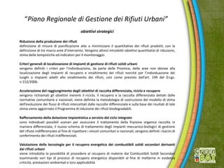 “Piano Regionale di Gestione dei Rifiuti Urbani”
obiettivi strategici
Riduzione della produzione dei rifiuti
definizione di misure di pianificazione atte a minimizzare il quantitativo dei rifiuti prodotti, con la
definizione di tre macro aree d’intervento. Vengono altresì introdotti obiettivi quantitativi di riduzione,
stima delle tempistiche ed indicatori per il monitoraggio.
Criteri generali di localizzazione di impianti di gestione di rifiuti solidi urbani
vengono definiti i criteri per l’individuazione, da parte delle Province, delle aree non idonee alla
localizzazione degli impianti di recupero e smaltimento dei rifiuti nonché per l’individuazione dei
luoghi o impianti adatti allo smaltimento dei rifiuti, così come previsto dall’art. 199 del D.Lgs.
n.152/2006.
Accelerazione del raggiungimento degli obiettivi di raccolta differenziata, riciclo e recupero
vengono richiamati gli obiettivi inerenti il riciclo, il recupero e la raccolta differenziata dettati dalle
normative comunitarie e nazionali; viene definita la metodologia di costruzione del modello di stima
dell’evoluzione dei flussi di rifiuti intercettati dalle raccolte differenziate e sulla base dei risultati di tale
stima viene aggiornato il Programma di riduzione dei rifiuti biodegradabili.
Rafforzamento della dotazione impiantistica a servizio del ciclo integrato
sono individuati possibili scenari per assicurare il trattamento della frazione organica raccolta in
maniera differenziata; il nuovo schema di trattamento degli impianti meccanico-biologici di gestione
del rifiuto indifferenziato al fine di rispettare i vincoli comunitari e nazionali; vengono definiti i bacini di
conferimento dei rifiuti indifferenziati.
Valutazione delle tecnologie per il recupero energetico dei combustibili solidi secondari derivanti
dai rifiuti urbani
viene introdotta la possibilità di procedere al recupero di materie dai Combustibili Solidi Secondari
esaminando vari tipi di processi di recupero energetico disponibili al fine di metterne in evidenza
criticità, prestazioni ambientali e loro applicabilità
 