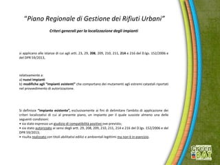 “Piano Regionale di Gestione dei Rifiuti Urbani”
Criteri generali per la localizzazione degli impianti
si applicano alle istanze di cui agli artt. 23, 29, 208, 209, 210, 211, 214 e 216 del D.lgs. 152/2006 e
del DPR 59/2013,
relativamente a:
a) nuovi impianti
b) modifiche agli “impianti esistenti” che comportano dei mutamenti agli estremi catastali riportati
nel provvedimento di autorizzazione.
Si definisce “impianto esistente”, esclusivamente ai fini di delimitare l’ambito di applicazione dei
criteri localizzativi di cui al presente piano, un impianto per il quale sussiste almeno una delle
seguenti condizioni:
• sia stato espresso un giudizio di compatibilità positivo ove previsto;
• sia stato autorizzato ai sensi degli artt. 29, 208, 209, 210, 211, 214 e 216 del D.lgs. 152/2006 e del
DPR 59/2013;
• risulta realizzato con titoli abilitativi edilizi e ambientali legittimi ma non è in esercizio.
 