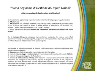 “Piano Regionale di Gestione dei Rifiuti Urbani”
Criteri generali per la localizzazione degli impianti
Inoltre, i criteri si applicano agli impianti di trattamento rifiuti delle tipologie di seguito riportate:
1. Rifiuti urbani;
2. Rifiuti speciali non pericolosi assimilati, per qualità e quantità, ai rifiuti urbani, secondo i criteri
di cui all'articolo 195, comma 2, lettera e), ferme restando le definizioni di cui all'articolo 184,
comma 2, lettere c) e d) del medesimo D.Lgs. 152/06 e ss.mm.ii.;
3. Rifiuti speciali non pericolosi derivanti dal trattamento meccanico e/o biologico dei rifiuti
urbani.
Per le tipologie di impianto sottoposte ai presenti criteri localizzativi che trattano anche rifiuti
speciali non ricompresi nella tipologia “3”, si applicano i criteri più restrittivi di cui al presente Piano
e al Piano Regionale di Gestione dei Rifiuti Speciali vigente.
Le tipologie di impianto sottoposte ai presenti criteri localizzativi si possono suddividere nelle
seguenti quattro categorie:
1. Discariche per rifiuti non pericolosi a servizio del ciclo dei rifiuti urbani
2. Impianti di compostaggio e trattamento della frazione organica da raccolta differenziata (FORSU);
3. Impianti di recupero energetico di rifiuti urbani;
4. Impianti di trattamento dei rifiuti (a titolo indicativo e non esaustivo: impianti di trattamento
meccanico e/o biologico dei rifiuti urbani, impianti di recupero di materia da CSS, impianti di
selezione dei rifiuti derivanti dalle raccolte differenziate diversi dai centri di raccolta così come
definiti dal DM 13 maggio 2009 e ss.mm.ii. e centri di riparazione e riuso di cui al capitolo 0.1 parte
II del presente piano, ecc..).
 