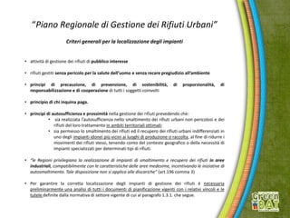 “Piano Regionale di Gestione dei Rifiuti Urbani”
Criteri generali per la localizzazione degli impianti
• attività di gestione dei rifiuti di pubblico interesse
• rifiuti gestiti senza pericolo per la salute dell’uomo e senza recare pregiudizio all’ambiente
• principi di precauzione, di prevenzione, di sostenibilità, di proporzionalità, di
responsabilizzazione e di cooperazione di tutti i soggetti coinvolti
• principio di chi inquina paga.
• principi di autosufficienza e prossimità nella gestione dei rifiuti prevedendo che:
• sia realizzata l’autosufficienza nello smaltimento dei rifiuti urbani non pericolosi e dei
rifiuti del loro trattamento in ambiti territoriali ottimali;
• sia permesso lo smaltimento dei rifiuti ed il recupero dei rifiuti urbani indifferenziati in
uno degli impianti idonei più vicini ai luoghi di produzione o raccolta, al fine di ridurre i
movimenti dei rifiuti stessi, tenendo conto del contesto geografico o della necessità di
impianti specializzati per determinati tipi di rifiuti.
• “le Regioni privilegiano la realizzazione di impianti di smaltimento e recupero dei rifiuti in aree
industriali, compatibilmente con le caratteristiche delle aree medesime, incentivando le iniziative di
autosmaltimento. Tale disposizione non si applica alle discariche” (art.196 comma 3)
• Per garantire la corretta localizzazione degli impianti di gestione dei rifiuti è necessaria
preliminarmente una analisi di tutti i documenti di pianificazione vigenti con i relativi vincoli e le
tutele definite dalla normativa di settore vigente di cui al paragrafo 1.3.1. che segue.
 