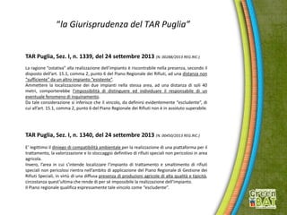 “la Giurisprudenza del TAR Puglia”
TAR Puglia, Sez. I, n. 1339, del 24 settembre 2013 (N. 00288/2013 REG.RIC.)
La ragione “ostativa” alla realizzazione dell’impianto è riscontrabile nella presenza, secondo il
disposto dell’art. 15.1, comma 2, punto 6 del Piano Regionale dei Rifiuti, ad una distanza non
“sufficiente” da un altro impianto “esistente”.
Ammettere la localizzazione dei due impianti nella stessa area, ad una distanza di soli 40
metri, comporterebbe l’impossibilità di distinguere ed individuare il responsabile di un
eventuale fenomeno di inquinamento.
Da tale considerazione si inferisce che il vincolo, da definirsi evidentemente “escludente”, di
cui all’art. 15.1, comma 2, punto 6 del Piano Regionale dei Rifiuti non è in assoluto superabile.
TAR Puglia, Sez. I, n. 1340, del 24 settembre 2013 (N. 00450/2013 REG.RIC.)
E’ legittimo il diniego di compatibilità ambientale per la realizzazione di una piattaforma per il
trattamento, la valorizzazione e lo stoccaggio definitivo di rifiuti speciali non pericolosi in area
agricola.
Invero, l’area in cui s’intende localizzare l’impianto di trattamento e smaltimento di rifiuti
speciali non pericolosi rientra nell’ambito di applicazione del Piano Regionale di Gestione dei
Rifiuti Speciali, in virtù di una diffusa presenza di produzioni agricole di alta qualità e tipicità,
circostanza quest’ultima che rende di per sé impossibile la realizzazione dell’impianto.
Il Piano regionale qualifica espressamente tale vincolo come “escludente”.
 