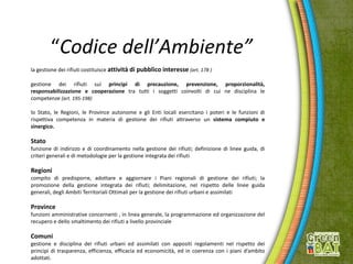 “Codice dell’Ambiente”
la gestione dei rifiuti costituisce attività di pubblico interesse (art. 178 )
gestione dei rifiuti sui principi di precauzione, prevenzione, proporzionalità,
responsabilizzazione e cooperazione tra tutti i soggetti coinvolti di cui ne disciplina le
competenze (art. 195-198)
lo Stato, le Regioni, le Province autonome e gli Enti locali esercitano i poteri e le funzioni di
rispettiva competenza in materia di gestione dei rifiuti attraverso un sistema compiuto e
sinergico.
Stato
funzione di indirizzo e di coordinamento nella gestione dei rifiuti; definizione di linee guida, di
criteri generali e di metodologie per la gestione integrata dei rifiuti
Regioni
compito di predisporre, adottare e aggiornare i Piani regionali di gestione dei rifiuti; la
promozione della gestione integrata dei rifiuti; delimitazione, nel rispetto delle linee guida
generali, degli Ambiti Territoriali Ottimali per la gestione dei rifiuti urbani e assimilati
Province
funzioni amministrative concernenti , in linea generale, la programmazione ed organizzazione del
recupero e dello smaltimento dei rifiuti a livello provinciale
Comuni
gestione e disciplina dei rifiuti urbani ed assimilati con appositi regolamenti nel rispetto dei
principi di trasparenza, efficienza, efficacia ed economicità, ed in coerenza con i piani d’ambito
adottati.
 