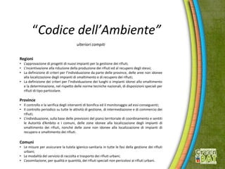 “Codice dell’Ambiente”
ulteriori compiti
Regioni
• L’approvazione di progetti di nuovi impianti per la gestione dei rifiuti;
• L’incentivazione alla riduzione della produzione dei rifiuti ed al recupero degli stessi;
• La definizione di criteri per l’individuazione da parte delle province, delle aree non idonee
alla localizzazione degli impianti di smaltimento e di recupero dei rifiuti;
• La definizione dei criteri per l’individuazione dei luoghi o impianti idonei allo smaltimento
e la determinazione, nel rispetto delle norme tecniche nazionali, di disposizioni speciali per
rifiuti di tipo particolare.
Province
• Il controllo e la verifica degli interventi di bonifica ed il monitoraggio ad essi conseguenti;
• Il controllo periodico su tutte le attività di gestione, di intermediazione e di commercio dei
rifiuti;
• L’individuazione, sulla base delle previsioni del piano territoriale di coordinamento e sentiti
le Autorità d’Ambito e i comuni, delle zone idonee alla localizzazione degli impianti di
smaltimento dei rifiuti, nonché delle zone non idonee alla localizzazione di impianti di
recupero e smaltimento dei rifiuti.
Comuni
• Le misure per assicurare la tutela igienico-sanitaria in tutte le fasi della gestione dei rifiuti
urbani;
• Le modalità del servizio di raccolta e trasporto dei rifiuti urbani;
• L’assimilazione, per qualità e quantità, dei rifiuti speciali non pericolosi ai rifiuti urbani.
 