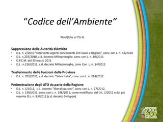 “Codice dell’Ambiente”
Modifiche al T.U.A.
Soppressione delle Autorità d’Ambito
• D.L. n. 2/2010 “Interventi urgenti concernenti Enti locali e Regioni”, conv. con L. n. 42/2010
• D.L. n.225/2010, c.d. decreto Milleproroghe, conv. con L. n. 10/2011
• D.P.C.M. del 25 marzo 2011
• D.L . n.216/2011, c.d. decreto Milleproroghe, conv. Con L. n. 14/2012
Trasferimento delle funzioni delle Province
• D.L. n. 201/2011, c.d. decreto “Salva Italia”, conv. con L. n. 214/2011
Perimetrazione degli ATO da parte della Regione
• D.L. n. 1/1012, c.d. decreto “liberalizzazioni”, conv. con L. n. 27/2012,
• D.L. n. 138/2011, conv. con L. n. 148/2011, come modificato dal D.L. 1/2012 e dal più
recente D.L. n. 83/2012 (c.d. decreto Sviluppo)
 