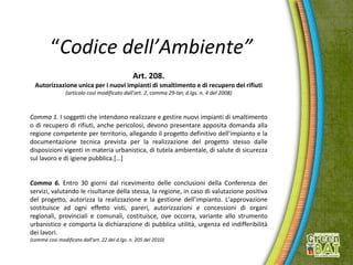 “Codice dell’Ambiente”
Art. 208.
Autorizzazione unica per i nuovi impianti di smaltimento e di recupero dei rifiuti
(articolo così modificato dall'art. 2, comma 29-ter, d.lgs. n. 4 del 2008)
Comma 1. I soggetti che intendono realizzare e gestire nuovi impianti di smaltimento
o di recupero di rifiuti, anche pericolosi, devono presentare apposita domanda alla
regione competente per territorio, allegando il progetto definitivo dell'impianto e la
documentazione tecnica prevista per la realizzazione del progetto stesso dalle
disposizioni vigenti in materia urbanistica, di tutela ambientale, di salute di sicurezza
sul lavoro e di igiene pubblica.[…]
Comma 6. Entro 30 giorni dal ricevimento delle conclusioni della Conferenza dei
servizi, valutando le risultanze della stessa, la regione, in caso di valutazione positiva
del progetto, autorizza la realizzazione e la gestione dell’impianto. L'approvazione
sostituisce ad ogni effetto visti, pareri, autorizzazioni e concessioni di organi
regionali, provinciali e comunali, costituisce, ove occorra, variante allo strumento
urbanistico e comporta la dichiarazione di pubblica utilità, urgenza ed indifferibilità
dei lavori.
(comma così modificato dall'art. 22 del d.lgs. n. 205 del 2010)
 