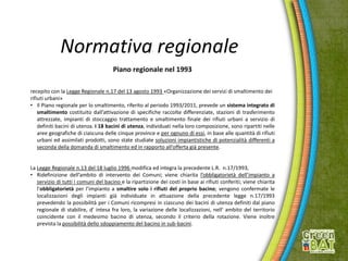 Normativa regionale
Piano regionale nel 1993
recepito con la Legge Regionale n.17 del 13 agosto 1993 «Organizzazione dei servizi di smaltimento dei
rifiuti urbani»
• Il Piano regionale per lo smaltimento, riferito al periodo 1993/2011, prevede un sistema integrato di
smaltimento costituito dall’attivazione di specifiche raccolte differenziate, stazioni di trasferimento
attrezzate, impianti di stoccaggio trattamento e smaltimento finale dei rifiuti urbani a servizio di
definiti bacini di utenza. I 18 bacini di utenza, individuati nella loro composizione, sono ripartiti nelle
aree geografiche di ciascuna delle cinque province e per ognuno di essi, in base alle quantità di rifiuti
urbani ed assimilati prodotti, sono state studiate soluzioni impiantistiche di potenzialità differenti a
seconda della domanda di smaltimento ed in rapporto all’offerta già presente.
La Legge Regionale n.13 del 18 luglio 1996 modifica ed integra la precedente L.R. n.17/1993,
• Ridefinizione dell’ambito di intervento dei Comuni; viene chiarita l’obbligatorietà dell’impianto a
servizio di tutti i comuni del bacino e la ripartizione dei costi in base ai rifiuti conferiti; viene chiarita
l’obbligatorietà per l’impianto a smaltire solo i rifiuti del proprio bacino; vengono confermate le
localizzazioni degli impianti già individuate in attuazione della precedente legge n.17/1993
prevedendo la possibilità per i Comuni ricompresi in ciascuno dei bacini di utenza definiti dal piano
regionale di stabilire, d' intesa fra loro, la variazione delle localizzazioni, nell' ambito del territorio
coincidente con il medesimo bacino di utenza, secondo il criterio della rotazione. Viene inoltre
prevista la possibilità dello sdoppiamento del bacino in sub-bacini.
 