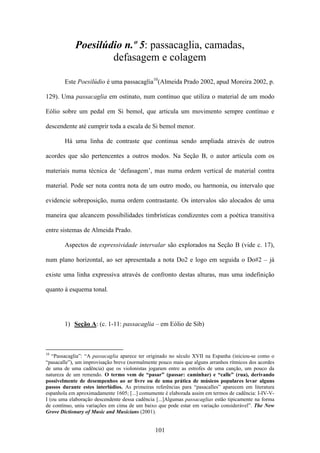 Poesilúdio n.º 5: passacaglia, camadas,
                    defasagem e colagem

        Este Poesilúdio é uma passacaglia10(Almeida Prado 2002, apud Moreira 2002, p.

129). Uma passacaglia em ostinato, num contínuo que utiliza o material de um modo

Eólio sobre um pedal em Si bemol, que articula um movimento sempre contínuo e

descendente até cumprir toda a escala de Si bemol menor.

        Há uma linha de contraste que continua sendo ampliada através de outros

acordes que são pertencentes a outros modos. Na Seção B, o autor articula com os

materiais numa técnica de ‘defasagem’, mas numa ordem vertical de material contra

material. Pode ser nota contra nota de um outro modo, ou harmonia, ou intervalo que

evidencie sobreposição, numa ordem contrastante. Os intervalos são alocados de uma

maneira que alcancem possibilidades timbrísticas condizentes com a poética transitiva

entre sistemas de Almeida Prado.

        Aspectos de expressividade intervalar são explorados na Seção B (vide c. 17),

num plano horizontal, ao ser apresentada a nota Do2 e logo em seguida o Do#2 – já

existe uma linha expressiva através de confronto destas alturas, mas uma indefinição

quanto à esquema tonal.




        1) Seção A: (c. 1-11: passacaglia – em Eólio de Sib)



10
   “Passacaglia”: “A passacaglia aparece ter originado no século XVII na Espanha (iniciou-se como o
“pasacalle”), um improvisação breve (normalmente pouco mais que alguns arranhos rítmicos dos acordes
de uma de uma cadência) que os violonistas jogaram entre as estrofes de uma canção, um pouco da
natureza de um remendo. O termo vem de “pasar” (passar: caminhar) e “calle” (rua), derivando
possivelmente de desempenhos ao ar livre ou de uma prática de músicos populares levar alguns
passos durante estes interlúdios. As primeiras referências para “pasacalles” aparecem em literatura
espanhola em aproximadamente 1605; [...] comumente é elaborada assim em termos de cadência: I-IV-V-
I (ou uma elaboração descendente dessa cadência [...]Algumas passacaglias estão tipicamente na forma
de contínuo, uniu variações em cima de um baixo que pode estar em variação considerável”. The New
Grove Dictionary of Music and Musicians (2001).


                                               101
 