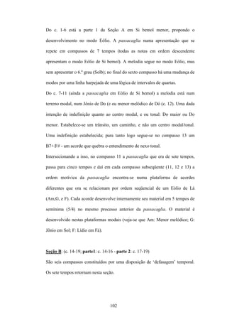 Do c. 1-6 está a parte 1 da Seção A em Si bemol menor, propondo o

desenvolvimento no modo Eólio. A passacaglia numa apresentação que se

repete em compassos de 7 tempos (todas as notas em ordem descendente

apresentam o modo Eólio de Si bemol). A melodia segue no modo Eólio, mas

sem apresentar o 6.º grau (Solb); no final do sexto compasso há uma mudança de

modos por uma linha harpejada de uma lógica de intervalos de quartas.

Do c. 7-11 (ainda a passacaglia em Eólio de Si bemol) a melodia está num

terreno modal, num Jônio de Do (e ou menor melódico de Dó (c. 12). Uma dada

intenção de indefinição quanto ao centro modal, e ou tonal: Do maior ou Do

menor. Estabelece-se um trânsito, um caminho, e não um centro modal/tonal.

Uma indefinição estabelecida; para tanto logo segue-se no compasso 13 um

B7+/F# - um acorde que quebra o entendimento de nexo tonal.

Intersecionando a isso, no compasso 11 a passacaglia que era de sete tempos,

passa para cinco tempos e daí em cada compasso subseqüente (11, 12 e 13) a

ordem motívica da passacaglia encontra-se numa plataforma de acordes

diferentes que ora se relacionam por ordem seqüencial de um Eólio de Lá

(Am,G, e F). Cada acorde desenvolve internamente seu material em 5 tempos de

semínima (5/4) no mesmo processo anterior da passacaglia. O material é

desenvolvido nestas plataformas modais (veja-se que Am: Menor melódico; G:

Jônio em Sol; F: Lídio em Fá).



Seção B: (c. 14-19; parte1: c. 14-16 - parte 2: c. 17-19)

São seis compassos constituídos por uma disposição de ‘defasagem’ temporal.

Os sete tempos retornam nesta seção.




                                   102
 