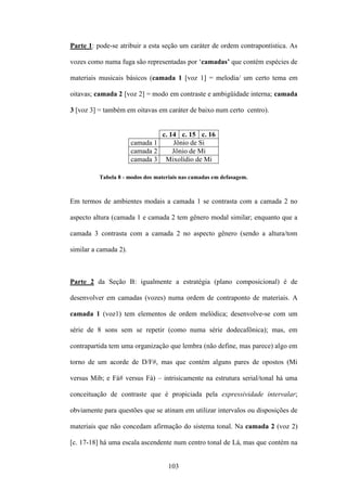 Parte 1: pode-se atribuir a esta seção um caráter de ordem contrapontística. As

vozes como numa fuga são representadas por ‘camadas’ que contém espécies de

materiais musicais básicos (camada 1 [voz 1] = melodia/ um certo tema em

oitavas; camada 2 [voz 2] = modo em contraste e ambigüidade interna; camada

3 [voz 3] = também em oitavas em caráter de baixo num certo centro).


                                c. 14 c. 15 c. 16
                       camada 1     Jônio de Si
                       camada 2     Jônio de Mi
                       camada 3 Mixolídio de Mi

          Tabela 8 - modos dos materiais nas camadas em defasagem.



Em termos de ambientes modais a camada 1 se contrasta com a camada 2 no

aspecto altura (camada 1 e camada 2 tem gênero modal similar; enquanto que a

camada 3 contrasta com a camada 2 no aspecto gênero (sendo a altura/tom

similar a camada 2).



Parte 2 da Seção B: igualmente a estratégia (plano composicional) é de

desenvolver em camadas (vozes) numa ordem de contraponto de materiais. A

camada 1 (voz1) tem elementos de ordem melódica; desenvolve-se com um

série de 8 sons sem se repetir (como numa série dodecafônica); mas, em

contrapartida tem uma organização que lembra (não define, mas parece) algo em

torno de um acorde de D/F#, mas que contém alguns pares de opostos (Mi

versus Mib; e Fá# versus Fá) – intrisicamente na estrutura serial/tonal há uma

conceituação de contraste que é propiciada pela expressividade intervalar;

obviamente para questões que se atinam em utilizar intervalos ou disposições de

materiais que não concedam afirmação do sistema tonal. Na camada 2 (voz 2)

[c. 17-18] há uma escala ascendente num centro tonal de Lá, mas que contém na


                                    103
 