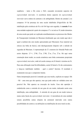 seqüência – tanto o Do como o Do#, causando novamente aspectos de

expressividade intervalar. A ocorrência destes aspectos de expressividade

intervalar serve ordens de contraste e de ambigüidade. Dentro da camada 2, no

compasso 19 há presença de uma escala indefinida (Frígio/Eólio de Mi:

indefinição pela existência do Fá e do Fá# logo sem seguida). A camada 3 tem

uma unidade seqüencial a partir do compasso 17 e vai até ao 19, tendo elementos

de uma escala que pode ser explicada semelhantemente ao processos dos Modos

de Transposição Limitadas de Messiaen (lembrando que este modo aqui não é

igual a nenhum dos sete modos apresentados por Messiaen). Esse material em

oitavas (na linha de baixo), está ideologicamente disposto sob o método de

segundas de Messiaen. A representação de 2a.s menores de Almeida Prado está

assim disposta: 2.ª+<, 2.ªM, 2a.m, 2.ªM, 2a.m, 2a.m, 2a.m. Há aqui nesta

construção deste modo, ou escala octatônica uma linha contrastante propiciada

expressividade intervalar, onde tal escala começa em Si bemol e termina em Si.

Para uma afirmação tonal há dificuldades, assim Si bemol e Si são contrastantes

e lança-se indefinição também – qual o centro? Inexiste. O resultado é

exatamente esse que o compositor intenta.

Outra interpretação possível é entender que esse trecho, explicita no espaço: Sib

– Ré – uma nota que não aparece, mas que pode então ser validada como um

possível Do. Não aparece na execução do trecho. Essa não aparição é

estabelecida como a omissão de um grau de um modo, indicando assim uma

indefinição, uma ambigüidade. A omissão de um grau de um modo torna-se

numa outra faceta da expressividade intervalar. A inexistência de uma unidade

sonora possibilita outras relações da estrutural intervalar com outras

possibilidades de centros e ou definições ou indefinições de nexo tonal ou não.



                                   104
 