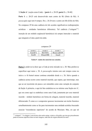 3) Seção A’: (seção como Coda) – [parte 1: c. 20-29; parte 2: c. 30-40]

        Parte 1: c. 20-25 está desenvolvido num centro de Ré (Jônio de Ré). A

        passacaglia aqui tem 6 tempos. Do c. 26-28 tem o centro em Sib (Eólio de Sib).

        No compasso 29 há uma cadência de três acordes significativos (sobreposições

        acórdicas – entidades harmônicas diferentes). Tal cadência (“colagem11”:

        inserção de um módulo seqüencial harmônico) irá sempre intercalar o material

        que integrará a Coda a partir de então.



                                           compasso 29

                           acorde 1          acorde 2            acorde 3
                          Asus4(7)          Bm7(b5)          B(sus) add b9
                           Em/B            Ebsus4/Bb            Asus4

                            Tabela 9 - modos dos materiais nas camadas.



        Parte 2: poder-se-ia dizer que a Coda já teria iniciado no c. 20. Mas prefere-se

        especificar aqui neste c. 30. A passacaglia retorna com sete tempos como no

        início e o Si bemol menor continua estendido desde o c. 26. Salvo quando a

        cadência acima ocorre como material inserido, que separa, que interrompe, mas

        que ao ser recorrente ele passa a ser entendido como uma variação do conjunto

        da Seção A primeira, e aqui de fato estabelece-se no mínimo uma Seção em A’,

        que ora como aqui se estabelece como uma Coda, justamente por esse material

        inserido – módulo harmônico em forma de colagem, material inserido, material

        diferenciado. É como se o compositor quisesse incrementar um trecho frasístico

        semelhantemente como se faz para incrementar uma entidade acórdica buscando

        associar “ressonâncias superiores” do acorde de Messiaen. Mas, eis que tal

11
  “colagem”: “A colagem é uma técnica não muito antiga, criativa e divertida, que tem por procedimento
juntar na mesma superfície duas ou mais imagens, cada uma de origem diferente da outra”.



                                                105
 