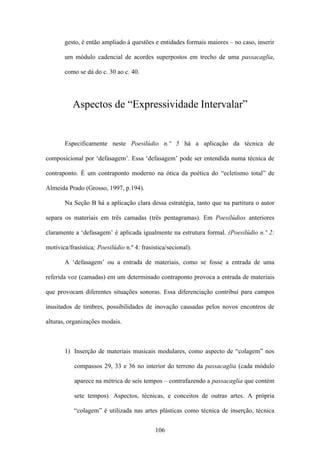 gesto, é então ampliado à questões e entidades formais maiores – no caso, inserir

       um módulo cadencial de acordes superpostos em trecho de uma passacaglia,

       como se dá do c. 30 ao c. 40.




           Aspectos de “Expressividade Intervalar”


       Especificamente neste Poesilúdio n.º 5 há a aplicação da técnica de

composicional por ‘defasagem’. Essa ‘defasagem’ pode ser entendida numa técnica de

contraponto. É um contraponto moderno na ótica da poética do “ecletismo total” de

Almeida Prado (Grosso, 1997, p.194).

       Na Seção B há a aplicação clara dessa estratégia, tanto que na partitura o autor

separa os materiais em três camadas (três pentagramas). Em Poesilúdios anteriores

claramente a ‘defasagem’ é aplicada igualmente na estrutura formal. (Poesilúdio n.º 2:

motívica/frasística; Poesilúdio n.º 4: frasística/secional).

       A ‘defasagem’ ou a entrada de materiais, como se fosse a entrada de uma

referida voz (camadas) em um determinado contraponto provoca a entrada de materiais

que provocam diferentes situações sonoras. Essa diferenciação contribui para campos

inusitados de timbres, possibilidades de inovação causadas pelos novos encontros de

alturas, organizações modais.



       1) Inserção de materiais musicais modulares, como aspecto de “colagem” nos

           compassos 29, 33 e 36 no interior do terreno da passacaglia (cada módulo

           aparece na métrica de seis tempos – contrafazendo a passacaglia que contém

           sete tempos). Aspectos, técnicas, e conceitos de outras artes. A própria

           “colagem” é utilizada nas artes plásticas como técnica de inserção, técnica


                                             106
 
