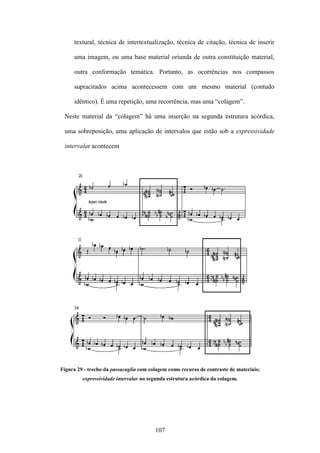 textural, técnica de intertextualização, técnica de citação, técnica de inserir

     uma imagem, ou uma base material oriunda de outra constituição material,

     outra conformação temática. Portanto, as ocorrências nos compassos

     supracitados acima acontecessem com um mesmo material (contudo

     idêntico). É uma repetição, uma recorrência, mas uma “colagem”.

 Neste material da “colagem” há uma inserção na segunda estrutura acórdica,

 uma sobreposição, uma aplicação de intervalos que estão sob a expressividade

 intervalar acontecem




Figura 29 - trecho da passacaglia com colagem como recurso de contraste de materiais;
         expressividade intervalar no segunda estrutura acórdica da colagem.




                                        107
 