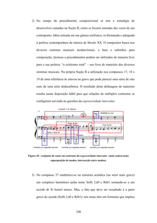 2) No campo do procedimento composicional se tem a estratégia de

       desenvolver camadas na Seção B, como se fossem entradas das vozes de um

       contraponto. Idéia retirada em um gênero estilístico, re-formatada e adequada

       à poética contemporânea da música do Século XX. O compositor busca nos

       diversos sistemas musicais modais/tonais, a base e subsídios para

       composição; técnicas e procedimentos podem ser utilizados de maneira livre

       para a sua poética: “o ecletismo total” – uso livre de materiais dos diversos

       sistemas musicais. Na própria Seção B a utilização nos compassos 17, 18 e

       19 de uma referência às oitavas no grave que pode parecer uma série de oito

       sons de uma série dodecafônica. O resultado desta defasagem de materiais

       resulta numa disposição hábil para que relações de múltiplos contrastes se

       configurem servindo às questões da expressividade intervalar.




Figura 30 - conjunto de casos em contraste da expressividade intervalar (nota contra nota;
                    superposição de modos, intersecção entre modos).




   3) No compasso 37 estabelece-se na estrutura acórdica (no setor mais grave)

       um complexo harmônico pelas notas Sol0, Lá0 e Réb1 somando-se a um

       acorde de Si bemol menor. Mas, o fato que deve ser ressaltado é a parte

       grave do acorde (Sol0, Lá0 e Réb1); tais notas têm um formante que implica



                                          108
 