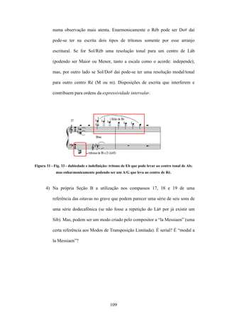 numa observação mais atenta. Enarmonicamente o Réb pode ser Do# daí

           pode-se ter na escrita dois tipos de trítonos somente por esse arranjo

           escritural. Se for Sol/Réb uma resolução tonal para um centro de Láb

           (podendo ser Maior ou Menor, tanto a escala como o acorde: independe);

           mas, por outro lado se Sol/Do# daí pode-se ter uma resolução modal/tonal

           para outro centro Ré (M ou m). Disposições de escrita que interferem e

           contribuem para ordens da expressividade intervalar.




Figura 31 - Fig. 33 - dubiedade e indefinição: trítono de Eb que pode levar ao centro tonal de Ab;
             mas enharmonicamente podendo ser um A/G que leva ao centro de Ré.



      4) Na própria Seção B a utilização nos compassos 17, 18 e 19 de uma

           referência das oitavas no grave que podem parecer uma série de seis sons de

           uma série dodecafônica (se não fosse a repetição do Lá# por já existir um

           Sib). Mas, podem ser um modo criado pelo compositor a “la Messiaen” (uma

           certa referência aos Modos de Transposição Limitada). É serial? É “modal a

           la Messiaen”?




                                              109
 