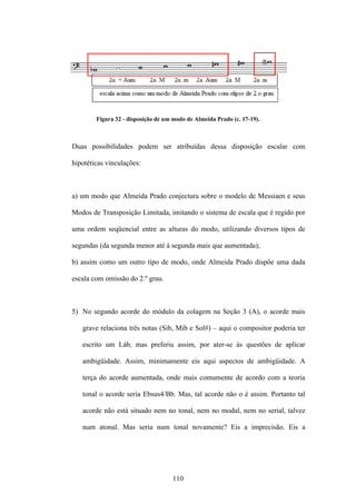 Figura 32 - disposição de um modo de Almeida Prado (c. 17-19).



Duas possibilidades podem ser atribuídas dessa disposição escalar com

hipotéticas vinculações:



a) um modo que Almeida Prado conjectura sobre o modelo de Messiaen e seus

Modos de Transposição Limitada, imitando o sistema de escala que é regido por

uma ordem seqüencial entre as alturas do modo, utilizando diversos tipos de

segundas (da segunda menor até à segunda mais que aumentada);

b) assim como um outro tipo de modo, onde Almeida Prado dispõe uma dada

escala com omissão do 2.º grau.



5) No segundo acorde do módulo da colagem na Seção 3 (A), o acorde mais

   grave relaciona três notas (Sib, Mib e Sol#) – aqui o compositor poderia ter

   escrito um Láb, mas preferiu assim, por ater-se às questões de aplicar

   ambigüidade. Assim, minimamente eis aqui aspectos de ambigüidade. A

   terça do acorde aumentada, onde mais comumente de acordo com a teoria

   tonal o acorde seria Ebsus4/Bb. Mas, tal acorde não o é assim. Portanto tal

   acorde não está situado nem no tonal, nem no modal, nem no serial, talvez

   num atonal. Mas seria num tonal novamente? Eis a imprecisão. Eis a




                                    110
 